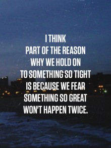 I think part of the reason why we hold on to something so tight is because we fear something so great won't happen twice.jpg